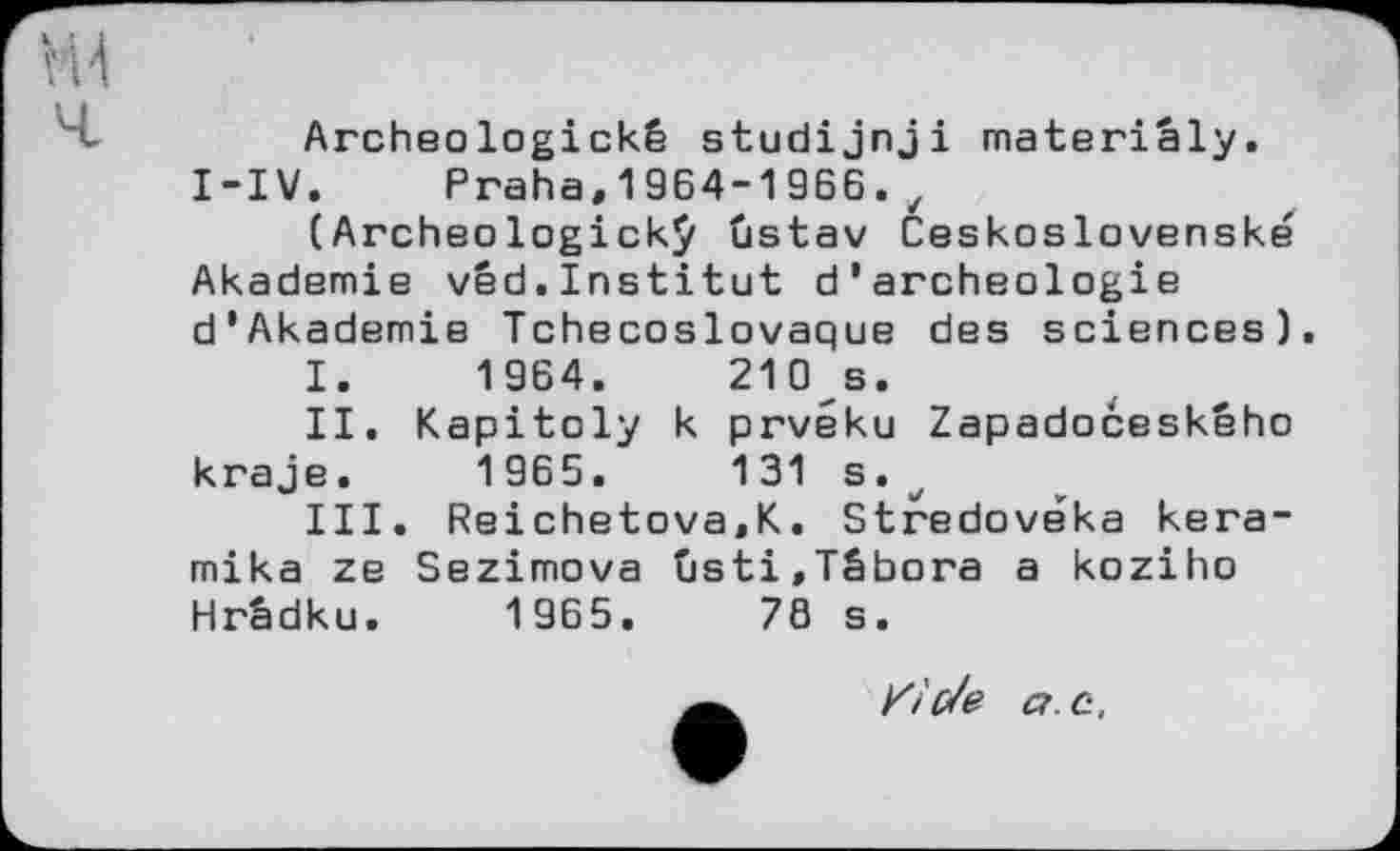 ﻿Archeologické studijnji materiâly. I-IV. Praha,1964-1966.,
(Archeologickÿ ûstav Ceskoslovenské Akademie vêd.Institut d’archeologie d’Akademie Tchécoslovaque	des	sciences)
I.	1964.	210 s.
II.	Kapitoly	к	prvéku	Zapadoôeského
kraje.	1965.	131 s.
III.	Reichetova,K. Stredoveka kera-
mika ze Sezimova ûsti,Tâbora a koziho Hrâdku. 1965.	78 s.
K і0/e a. c.